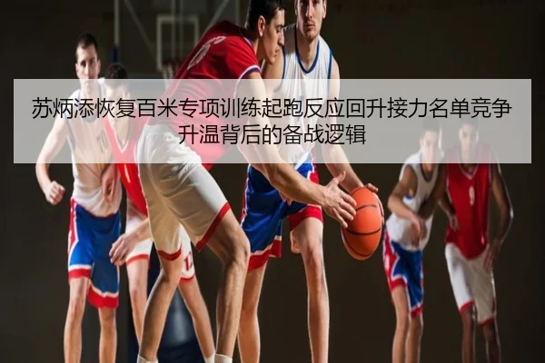 苏炳添恢复百米专项训练起跑反应回升接力名单竞争升温背后的备战逻辑